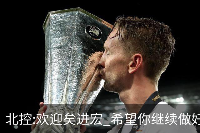 北控:欢迎矣进宏 希望你继续做好篮球推广工作